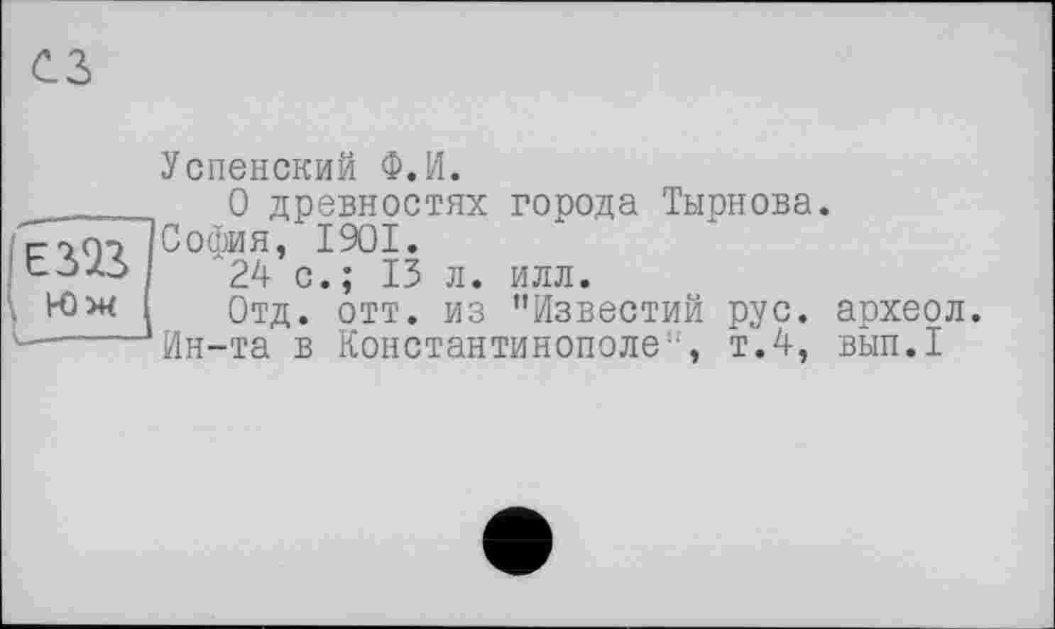 ﻿
Успенский Ф.И.
0 древностях города Тырнова. сойоІСофия, І9ОІ.
'24 с.; 13 л. илл.
\ Юж Отд. отт. из "Известий рус. археол.
L-----Ин-та в Константинополе", т.4, вып.1